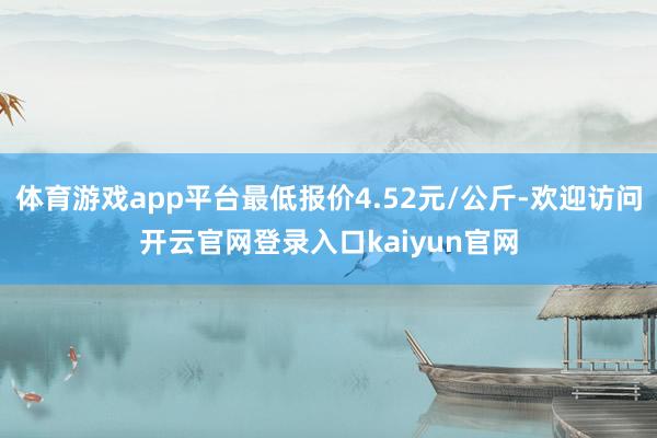 体育游戏app平台最低报价4.52元/公斤-欢迎访问开云官网登录入口kaiyun官网