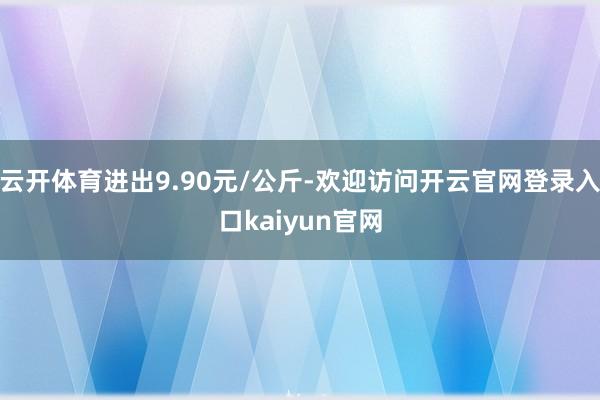 云开体育进出9.90元/公斤-欢迎访问开云官网登录入口kaiyun官网