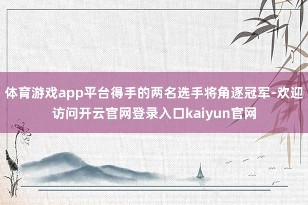 体育游戏app平台得手的两名选手将角逐冠军-欢迎访问开云官网登录入口kaiyun官网