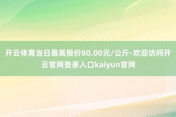 开云体育当日最高报价80.00元/公斤-欢迎访问开云官网登录入口kaiyun官网